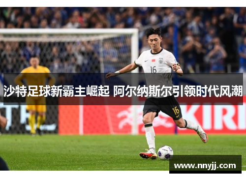 沙特足球新霸主崛起 阿尔纳斯尔引领时代风潮 沙特足球新霸主崛起 阿尔纳斯尔引领时代风潮