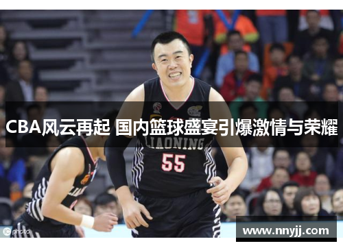 CBA风云再起 国内篮球盛宴引爆激情与荣耀 CBA风云再起 国内篮球盛宴引爆激情与荣耀