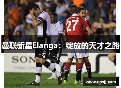 曼联新星Elanga:绽放的天才之路 曼联新星Elanga:绽放的天才之路