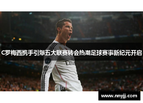 C罗梅西携手引爆五大联赛转会热潮足球赛事新纪元开启 C罗梅西携手引爆五大联赛转会热潮足球赛事新纪元开启